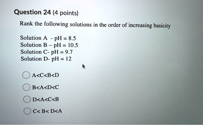 Question 24 (4 points)
Rank the following solutions in the order of increasing basicity
Solution A - pH = 8.5
Solution B - pH = 10.5
Solution C- pH = 9.7
Solution D- pH = 12
A<C<B<D
B<A<D<C
D<A<C<B
C< B< D<A
