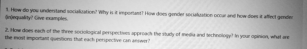 1. How do you understand socialization? Why is it important? How does gender socialization occur and how does it affect gender (in)equality? Give examples.

2. How does each of the three sociological perspectives approach the study of media and technology? In your opinion, what are the most important questions that each perspective can answer?