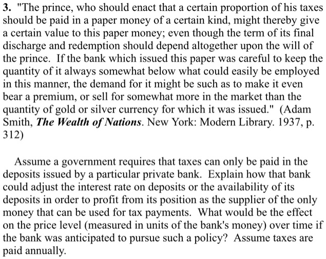 3. "The prince, who should enact that a certain proportion of his taxes
should be paid in a paper money of a certain kind, might thereby give
a certain value to this paper money; even though the term of its final
discharge and redemption should depend altogether upon the will of
the prince. If the bank which issued this paper was careful to keep the
quantity of it always somewhat below what could easily be employed
in this manner, the demand for it might be such as to make it even
bear a premium, or sell for somewhat more in the market than the
quantity of gold or silver currency for which it was issued." (Adam
Smith, The Wealth of Nations. New York: Modern Library. 1937, p.
312)
Assume a government requires that taxes can only be paid in the
deposits issued by a particular private bank. Explain how that bank
could adjust the interest rate on deposits or the availability of its
deposits in order to profit from its position as the supplier of the only
money that can be used for tax payments. What would be the effect
on the price level (measured in units of the bank's money) over time if
the bank was anticipated to pursue such a policy? Assume taxes are
paid annually.