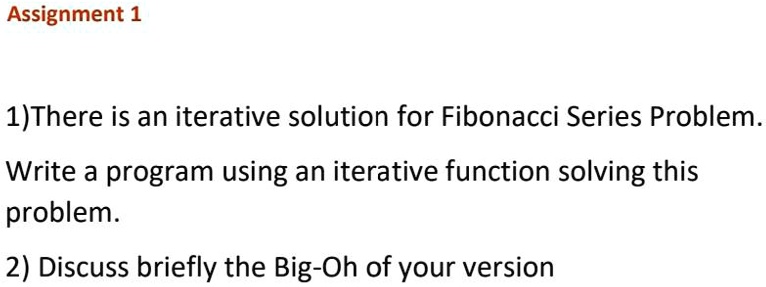 Assignment 1
1) There is an iterative solution for Fibonacci Series Problem.
Write a program using an iterative function solving this
problem.
2) Discuss briefly the Big-Oh of your version