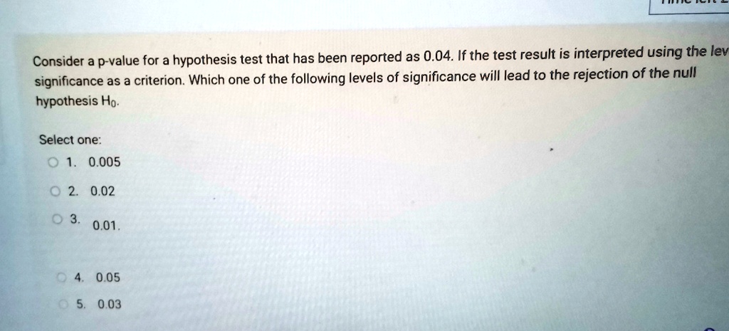 Consider a p-value for a hypothesis test that has been reported as 0.04. If the test result is interpreted using the level of significance as a criterion. Which one of the following levels of significance will lead to the rejection of the null hypothesis H0.
Select one:
1. 0.005
2. 0.02
3. 0.01
4. 0.05
5. 0.03