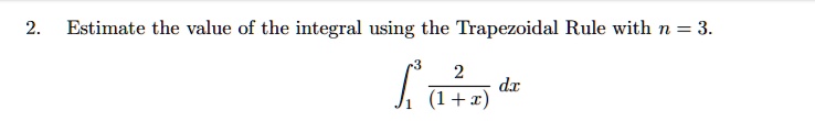 Estimate the value of the integral using the Trapezoidal Rule with n = 3.

int1^3 frac2(1+x) dx