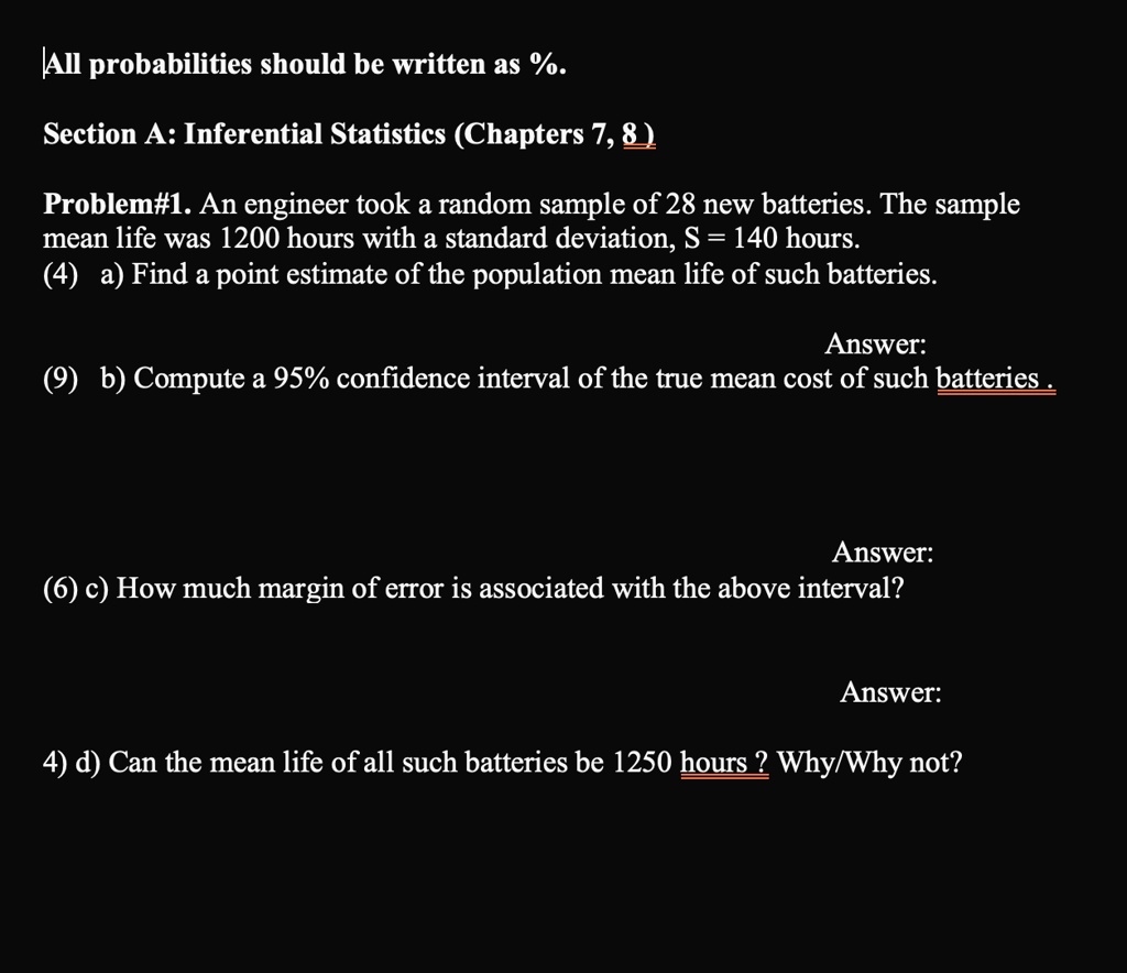 All probabilities should be written as %.
Section A: Inferential Statistics (Chapters 7, 8)
Problem#1. An engineer took a random sample of 28 new batteries. The sample
mean life was 1200 hours with a standard deviation, S = 140 hours.
(4) a) Find a point estimate of the population mean life of such batteries.
Answer:
(9) b) Compute a 95% confidence interval of the true mean cost of such batteries .
Answer:
(6) c) How much margin of error is associated with the above interval?
Answer:
4) d) Can the mean life of all such batteries be 1250 hours ? Why/Why not?