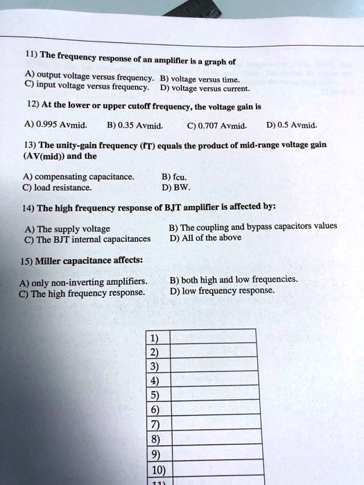 11) The frequency response of an amplifier is a graph of
A) output voltage versus frequency. B) voltage versus time.
C) input voltage versus frequency. D) voltage versus current.
12) At the lower or upper cutoff frequency, the voltage gain is
A) 0.995 Avmid. B) 0.35 Avmid.
C) 0.707 Avmid. D) 0.5 Avmid.
13) The unity-gain frequency (fT) equals the product of mid-range voltage gain
(AV(mid)) and the
A) compensating capacitance. B) fcu.
C) load resistance. D) BW.
14) The high frequency response of BJT amplifier is affected by:
A) The supply voltage B) The coupling and bypass capacitors values
C) The BJT internal capacitances D) All of the above
15) Miller capacitance affects:
A) only non-inverting amplifiers. B) both high and low frequencies.
C) The high frequency response. D) low frequency response.