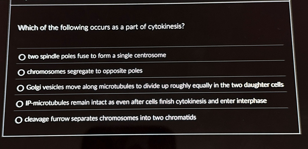 Which of the following occurs as a part of cytokinesis?
two spindle poles fuse to form a single centrosome
chromosomes segregate to opposite poles
Golgi vesicles move along microtubules to divide up roughly equally in the two daughter cells
IP-microtubules remain intact as even after cells finish cytokinesis and enter interphase
cleavage furrow separates chromosomes into two chromatids