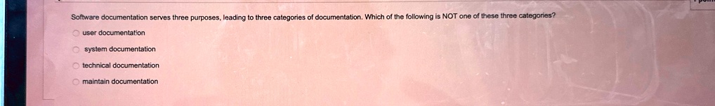 Software documentation serves three purposes, leading to three categories of documentation. Which of the following is NOT one of these three categories?
user documentation
system documentation
technical documentation
maintain documentation