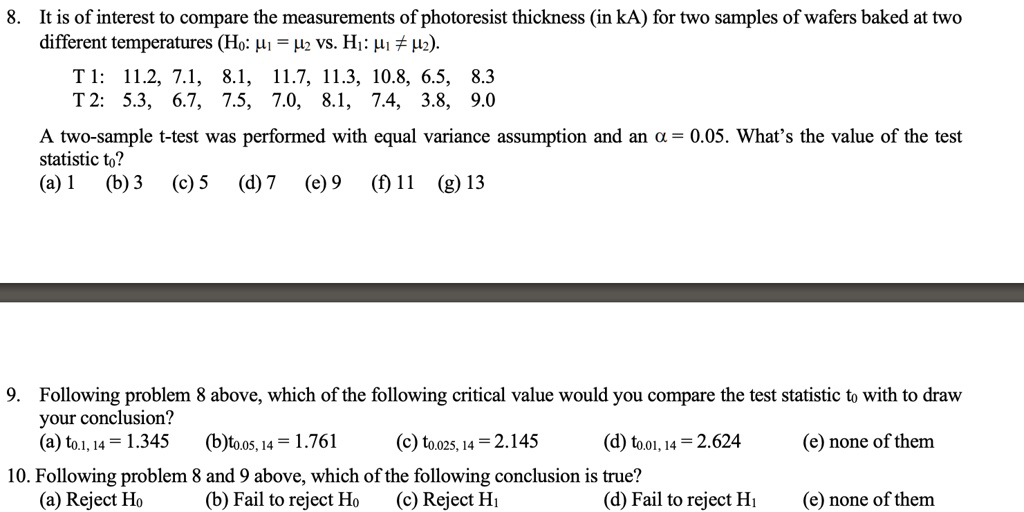 8. It is of interest to compare the measurements of photoresist thickness (in kA) for two samples of wafers baked at two
different temperatures (H0: ?1 = ?2 vs. H1: ?1 ? ?2).
T 1: 11.2, 7.1, 8.1, 11.7, 11.3, 10.8, 6.5, 8.3
T 2: 5.3, 6.7, 7.5, 7.0, 8.1, 7.4, 3.8, 9.0
A two-sample t-test was performed with equal variance assumption and an ? = 0.05. What’s the value of the test
statistic t0?
(a) 1 (b) 3 (c) 5 (d) 7 (e) 9 (f) 11 (g) 13
9. Following problem 8 above, which of the following critical value would you compare the test statistic t0 with to draw
your conclusion?
(a) t0.1, 14 = 1.345 (b)t0.05, 14 = 1.761 (c) t0.025, 14 = 2.145 (d) t0.01, 14 = 2.624 (e) none of them
10. Following problem 8 and 9 above, which of the following conclusion is true?
(a) Reject H0 (b) Fail to reject H0 (c) Reject H1 (d) Fail to reject H1 (e) none of them
