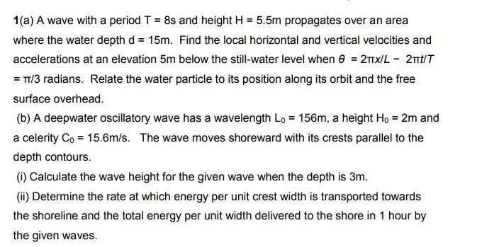 1(a) A wave with a period T = 8s and height H = 5.5m propagates over an area where the water depth d = 15m. Find the local horizontal and vertical velocities and accelerations at an elevation 5m below the still-water level when ? = 2?x/L – 2?t/T = ?/3 radians. Relate the water particle to its position along its orbit and the free surface overhead.
(b) A deepwater oscillatory wave has a wavelength L? = 156m, a height H? = 2m and a celerity C? = 15.6m/s. The wave moves shoreward with its crests parallel to the depth contours.
(i) Calculate the wave height for the given wave when the depth is 3m.
(ii) Determine the rate at which energy per unit crest width is transported towards the shoreline and the total energy per unit width delivered to the shore in 1 hour by the given waves.