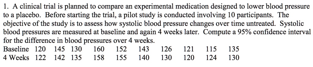 1. A clinical trial is planned to compare an experimental medication designed to lower blood pressure to a placebo. Before starting the trial, a pilot study is conducted involving 10 participants. The objective of the study is to assess how systolic blood pressure changes over time untreated. Systolic blood pressures are measured at baseline and again 4 weeks later. Compute a 95% confidence interval for the difference in blood pressures over 4 weeks.
Baseline 120 145 130 160 152 143 126 121 115 135
4 Weeks 122 142 135 158 155 140 130 120 124 130