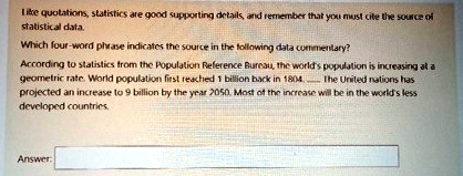 Like quotations, statistics are good supporting details, and remember that you must cite the source of statistical data.
Which four-word phrase indicates the source in the following data commentary?
According to statistics from the Population Reference Bureau, the world's population is increasing at a geometric rate. World population first reached 1 billion back in 1804. The United nations has projected an increase to 9 billion by the year 2050. Most of the increase will be in the world's less developed countries.
Answer: