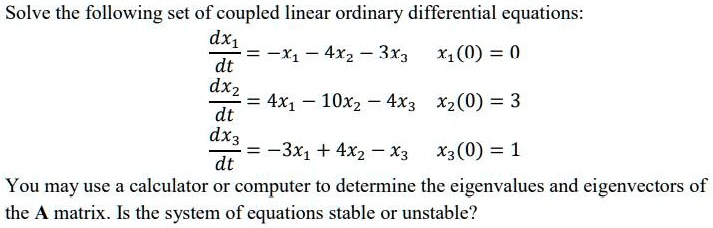 Solve the following set of coupled linear ordinary differential equations:
fracdx1dt = -x1 - 4x2 - 3x3 quad x1(0) = 0
fracdx2dt = 4x1 - 10x2 - 4x3 quad x2(0) = 3
fracdx3dt = -3x1 + 4x2 - x3 quad x3(0) = 1
You may use a calculator or computer to determine the eigenvalues and eigenvectors of
the A matrix. Is the system of equations stable or unstable?
