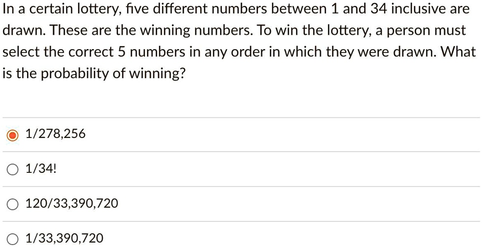In a certain lottery, five different numbers between 1 and 34 inclusive are drawn. These are the winning numbers. To win the lottery, a person must select the correct 5 numbers in any order in which they were drawn. What is the probability of winning?
1/278,256
1/34!
120/33,390,720
1/33,390,720
