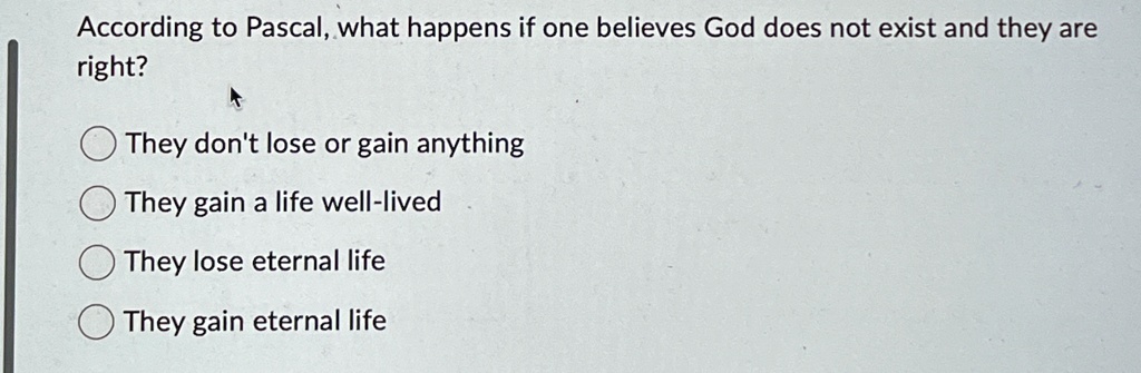 According to Pascal, what happens if one believes God does not exist and they are
right?
They don't lose or gain anything
They gain a life well-lived
They lose eternal life
They gain eternal life