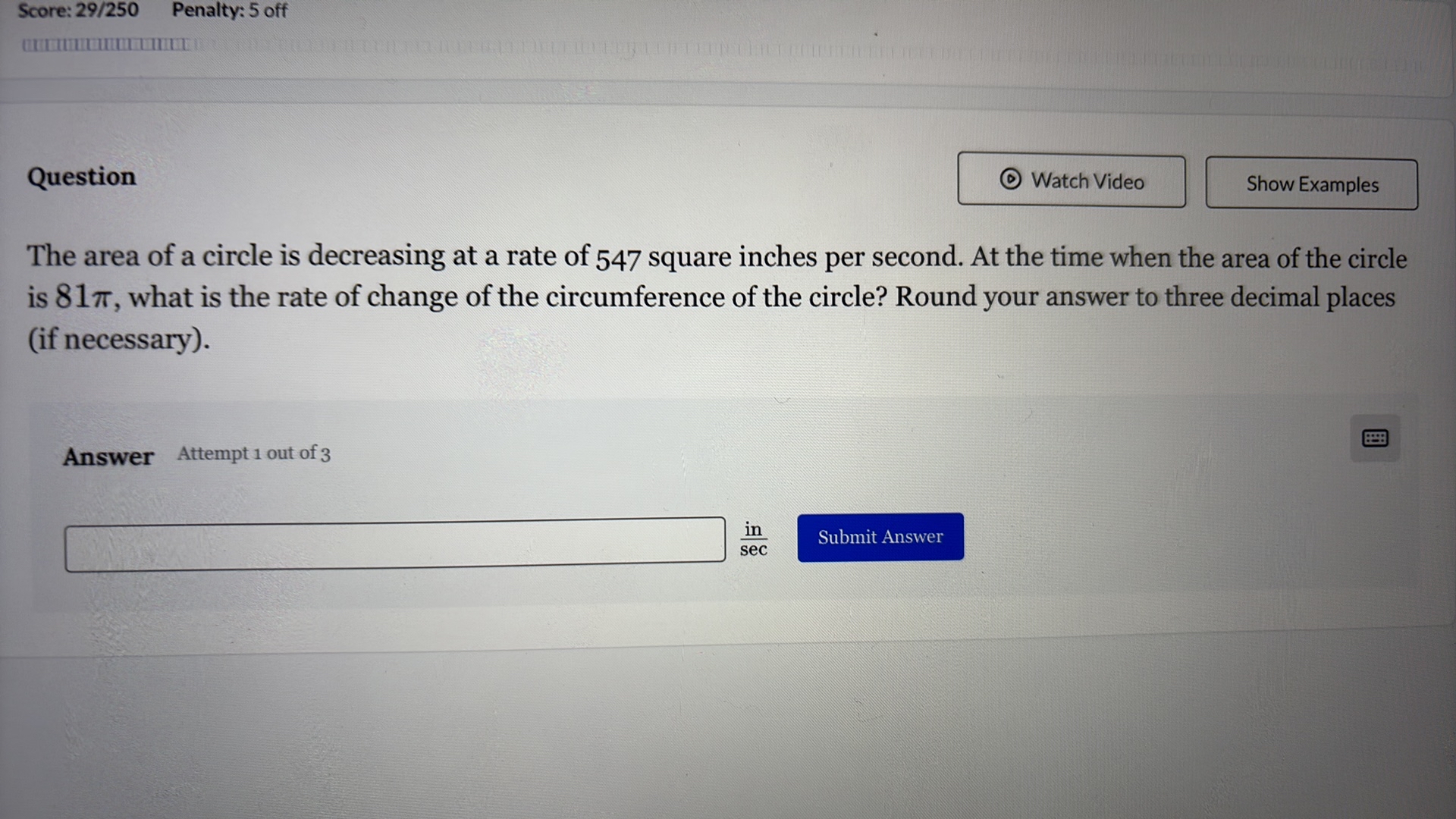 Score: 29/250
Penalty: 5 off

Question

Watch Video
Show Examples

The area of a circle is decreasing at a rate of 547 square inches per second. At the time when the area of the circle is 81 π, what is the rate of change of the circumference of the circle? Round your answer to three decimal places (if necessary).

Answer Attempt 1 out of 3
? ( in )/( sec )

Submit Answer