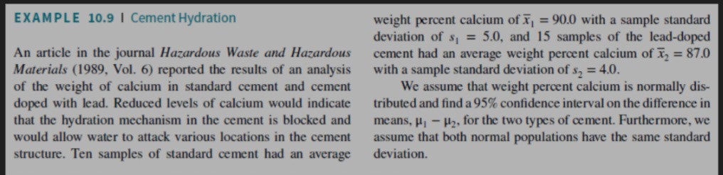 EXAMPLE 10.9 I Cement Hydration
An article in the journal Hazardous Waste and Hazardous Materials (1989, Vol. 6) reported the results of an analysis of the weight of calcium in standard cement and cement doped with lead. Reduced levels of calcium would indicate that the hydration mechanism in the cement is blocked and would allow water to attack various locations in the cement structure. Ten samples of standard cement had an average
weight percent calcium of ( arx1=90.0 ) with a sample standard deviation of ( s1=5.0 ), and 15 samples of the lead-doped cement had an average weight percent calcium of ( arx2=87.0 ) with a sample standard deviation of ( s2=4.0 ).
We assume that weight percent calcium is normally distributed and find a ( 95 % ) confidence interval on the difference in means, ( mu{1}-mu{2} ), for the two types of cement. Furthermore, we assume that both normal populations have the same standard deviation.