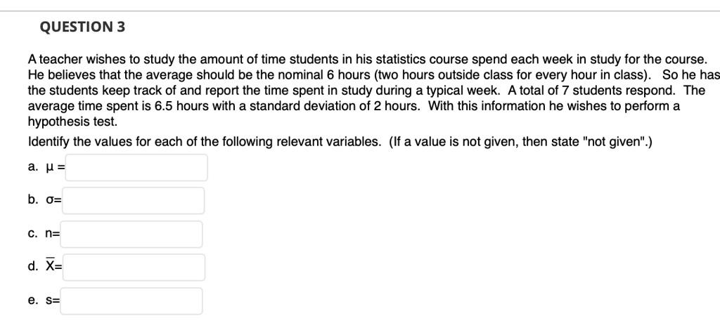 A teacher wishes to study the amount of time students in his statistics course spend each week in study for the course. He believes that the average should be the nominal 6 hours (two hours outside class for every hour in class). So he has the students keep track of and report the time spent in study during a typical week. A total of 7 students respond. The average time spent is 6.5 hours with a standard deviation of 2 hours. With this information he wishes to perform a hypothesis test.
Identify the values for each of the following relevant variables. (If a value is not given, then state "not given".)
a. ? =
b. ?=
c. n=
d. X?=
e. s=