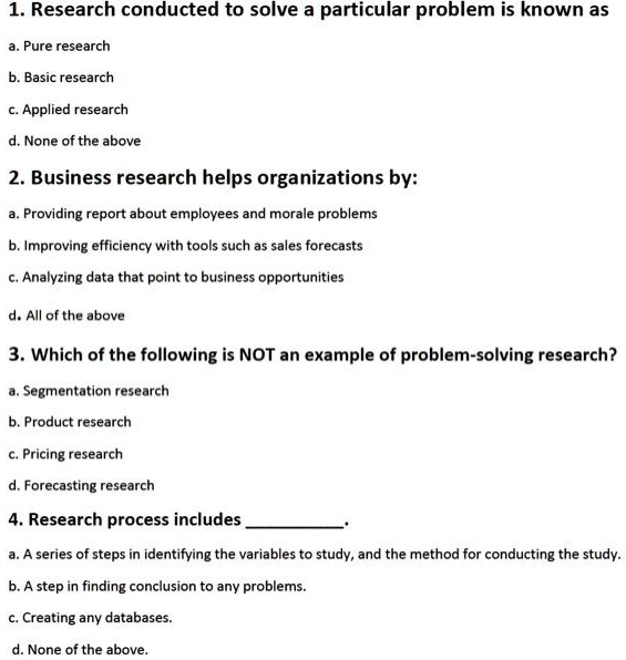 1. Research conducted to solve a particular problem is known as
a. Pure research
b. Basic research
c. Applied research
d. None of the above
2. Business research helps organizations by:
a. Providing report about employees and morale problems
b. Improving efficiency with tools such as sales forecasts
c. Analyzing data that point to business opportunities
d. All of the above
3. Which of the following is NOT an example of problem-solving research?
a. Segmentation research
b. Product research
c. Pricing research
d. Forecasting research
4. Research process includes .
a. A series of steps in identifying the variables to study, and the method for conducting the study.
b. A step in finding conclusion to any problems.
c. Creating any databases.
d. None of the above.