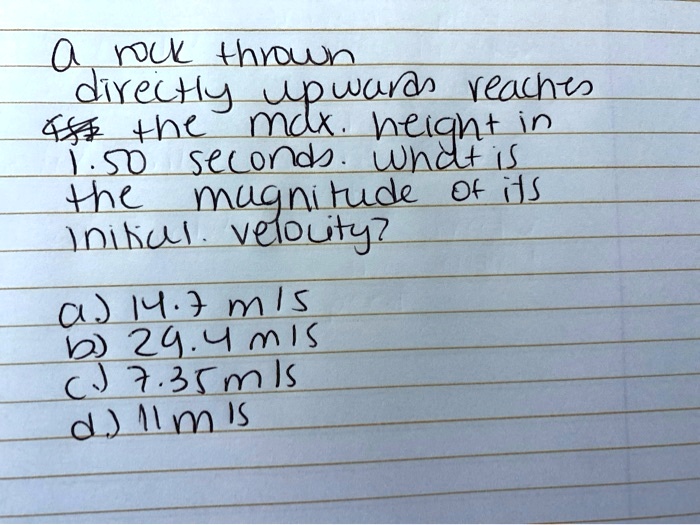 a rock thrown
directly upwards reaches
the max. height in
1.50 seconds. what is
the magnitude of its
initial velocity?
a) 14.7 m/s
b) 29.4 m/s
c) 7.35 m/s
d) 11 m/s