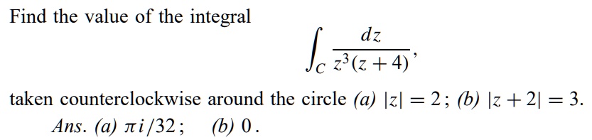 Find the value of the integral (dz)/(z^3(z+4)), taken counterclockwise around the circle (a) |z| = 2; (b) |z + 2| = 3. Ans. (a) (π i)/(32); (b) 0.