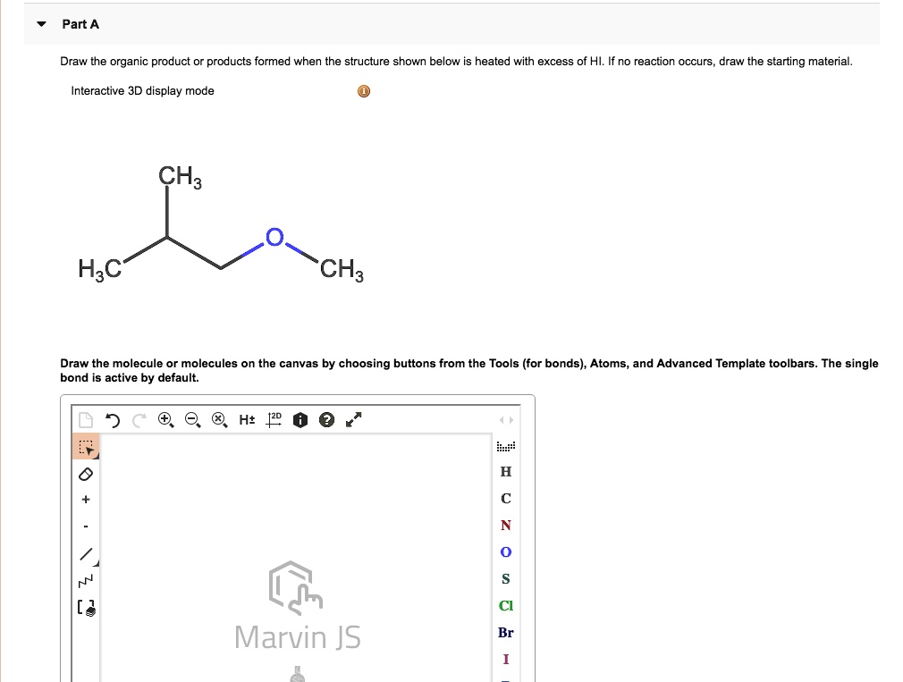 Draw the organic product or products formed when the structure shown below is heated with excess of HI. If no reaction occurs, draw the starting material.
Interactive 3D display mode
CH3
H3C
O
CH3
Draw the molecule or molecules on the canvas by choosing buttons from the Tools (for bonds), Atoms, and Advanced Template toolbars. The single bond is active by default.