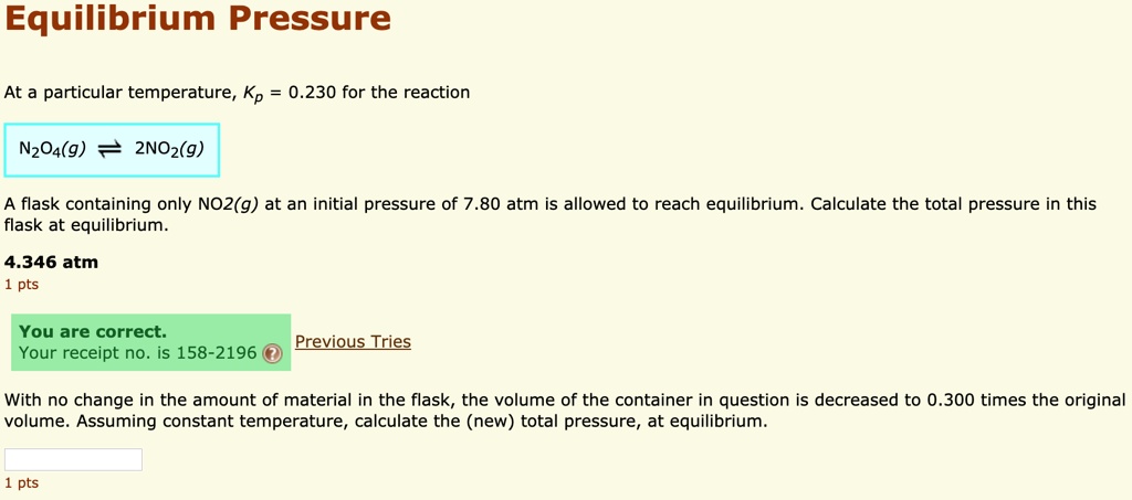 Equilibrium Pressure
At a particular temperature, Kp = 0.230 for the reaction
N2O4(g) ? 2NO2(g)
A flask containing only NO2(g) at an initial pressure of 7.80 atm is allowed to reach equilibrium. Calculate the total pressure in this flask at equilibrium.
4.346 atm
With no change in the amount of material in the flask, the volume of the container in question is decreased to 0.300 times the original volume. Assuming constant temperature, calculate the (new) total pressure, at equilibrium.