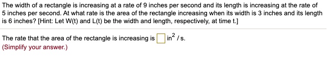The width of a rectangle is increasing at a rate of 9 inches per second and its length is increasing at the rate of 5 inches per second. At what rate is the area of the rectangle increasing when its width is 3 inches and its length is 6 inches? [Hint: Let W(t) and L(t) be the width and length, respectively, at time t.]
The rate that the area of the rectangle is increasing is in² / s.
(Simplify your answer.)
