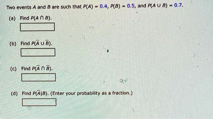 Two events A and B are such that P(A) = 0.4, P(B) = 0.5, and P(A U B) = 0.7.
(a) Find P(A ? B).
(b) Find P(? U ?).
(c) Find P(? ? ?).
(d) Find P(?|B). (Enter your probability as a fraction.)