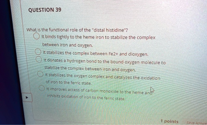 What is the functional role of the "distal histidine"?
It binds tightly to the heme iron to stabilize the complex between iron and oxygen.
It stabilizes the complex between Fe2+ and dioxygen.
It donates a hydrogen bond to the bound oxygen molecule to stabilize the complex between iron and oxygen.
It stabilizes the oxygen complex and catalyzes the oxidation of iron to the ferric state.
It improves access of carbon monoxide to the heme and inhibits oxidation of iron to the ferric state.