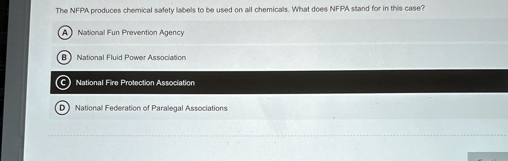 The NFPA produces chemical safety labels to be used on all chemicals. What does NFPA stand for in this case?
A National Fun Prevention Agency
B National Fluid Power Association
C National Fire Protection Association
D National Federation of Paralegal Associations