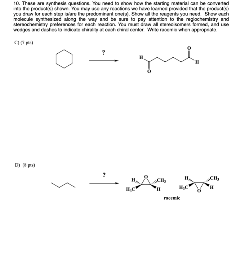 10. These are synthesis questions. You need to show how the starting material can be converted into the product(s) shown. You may use any reactions we have learned provided that the product(s) you draw for each step is/are the predominant one(s). Show all the reagents you need. Show each molecule synthesized along the way and be sure to pay attention to the regiochemistry and stereochemistry preferences for each reaction. You must draw all stereoisomers formed, and use wedges and dashes to indicate chirality at each chiral center. Write racemic when appropriate.

C) (7 pts)

D) (8 pts)

racemic