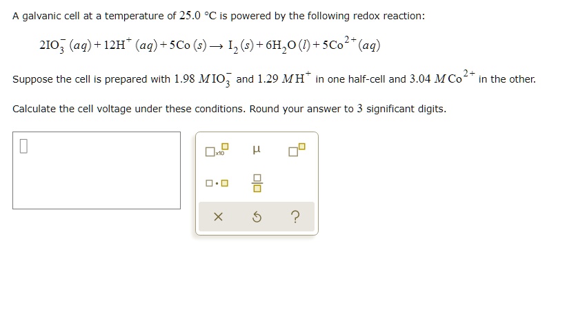A galvanic cell at a temperature of 25.0 °C is powered by the following redox reaction:
2IO?? (aq) + 12H? (aq) + 5Co (s) ? I? (s) + 6H?O (l) + 5Co²? (aq)
Suppose the cell is prepared with 1.98 M IO?? and 1.29 M H? in one half-cell and 3.04 M Co²? in the other.
Calculate the cell voltage under these conditions. Round your answer to 3 significant digits.
