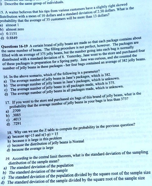 15. A waiter believes that his tips from various customers have a slightly right skewed distribution with a mean of 10 dollars and a standard deviation of 2.50 dollars. What is the probability that the average of 35 customers will be more than 13 dollars?
a) almost 1
b) almost zero
c) 0.1151
d) 0.8849

Questions 16-19 A certain brand of jelly beans are made so that each package contains about the same number of beans. The filling procedure is not perfect, however. The packages are filled with an average of 375 jelly beans, but the number going into each bag is normally distributed with a standard deviation of 8. Yesterday, Jane went to the store and purchased four of these packages in preparation for a Spring party. Jane was curious, and she counted the number of jelly beans in these packages - her four bags contained an average of 382 jelly beans.

16. In the above scenario, which of the following is a parameter?
a) The average number of jelly beans in Jane's packages, which is 382.
b) The average number of jelly beans in Jane's packages, which is unknown.
c) The average number of jelly beans in all packages made, which is 375.
d) The average number of jelly beans in all packages made, which is unknown.

17. If you went to the store and purchased six bags of this brand of jelly beans, what is the probability that the average number of jelly beans in your bags is less than 373?
a) .2709
b) .3085
c) .4013
d) .7291

18. Why can we use the Z table to compute the probability in the previous question?
a) because np>15 and n(1-p) > 15
b) because n is large in this problem
c) because the distribution of jelly beans is Normal
d) because the average is large

19. According to the central limit theorem, what is the standard deviation of the sampling distribution of the sample mean?
a) The standard deviation of the population
b) The standard deviation of the sample
c) The standard deviation of the population divided by the square root of the sample size
d) The standard deviation of the sample divided by the square root of the sample size