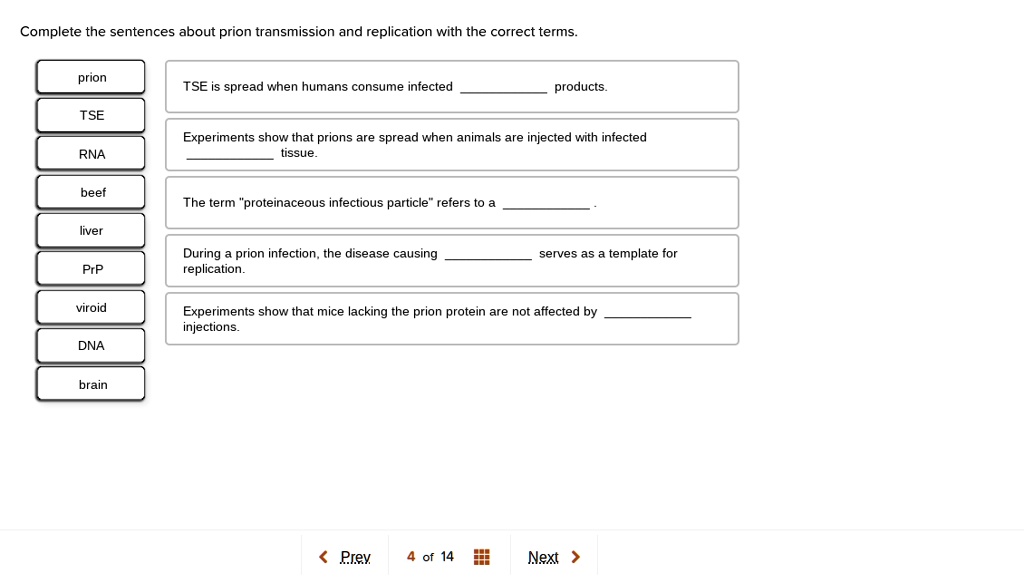 Complete the sentences about prion transmission and replication with the correct terms.

prion
TSE
RNA
beef
liver
PrP
viroid
DNA
brain

TSE is spread when humans consume infected  products.

Experiments show that prions are spread when animals are injected with infected  tissue.

The term "proteinaceous infectious particle" refers to a  .

During a prion infection, the disease causing  serves as a template for replication.

Experiments show that mice lacking the prion protein are not affected by  injections.