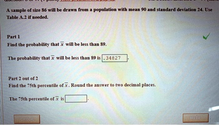 A sample of size 86 will be drawn from a population with mean 90 and standard deviation 24. Use Table A.2 if needed.

Part 1
Find the probability that x? will be less than 89.

The probability that x? will be less than 89 is .34827.

Part 2 out of 2
Find the 75th percentile of x?. Round the answer to two decimal places.

The 75th percentile of x? is .