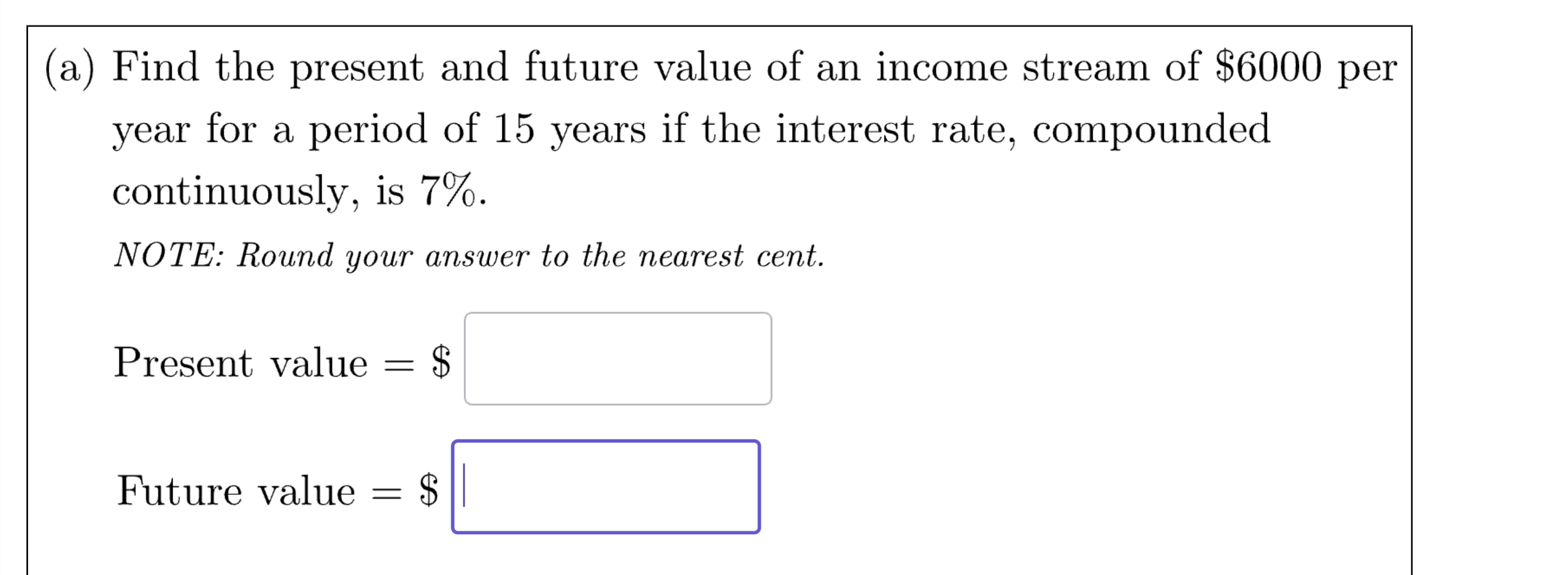 (a) Find the present and future value of an income stream of 6000 per year for a period of 15 years if the interest rate, compounded continuously, is 7%.
NOTE: Round your answer to the nearest cent.
Present value =
Future value = 