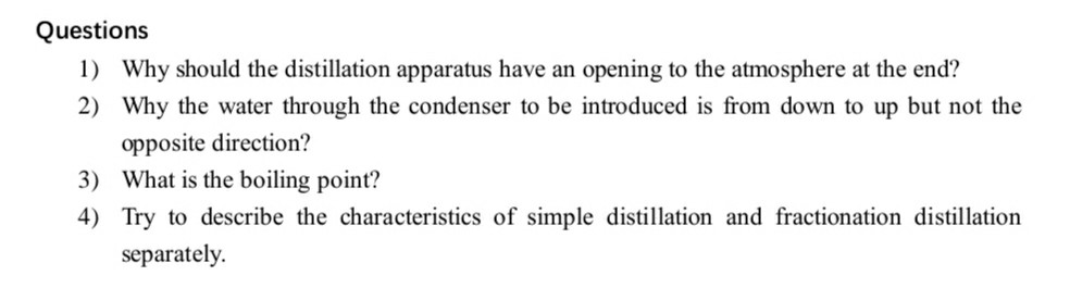 Questions
1) Why should the distillation apparatus have an opening to the atmosphere at the end?
2) Why the water through the condenser to be introduced is from down to up but not the opposite direction?
3) What is the boiling point?
4) Try to describe the characteristics of simple distillation and fractionation distillation separately.