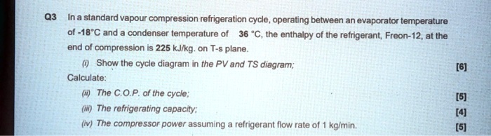 In a standard vapour compression refrigeration cycle, operating between an evaporator temperature of -18°C and a condenser temperature of 36 °C, the enthalpy of the refrigerant, Freon-12, at the end of compression is 225 kJ/kg. on T-s plane.
(i) Show the cycle diagram in the PV and TS diagram;
Calculate:
(ii) The C.O.P. of the cycle;
(iii) The refrigerating capacity;
(iv) The compressor power assuming a refrigerant flow rate of 1 kg/min.