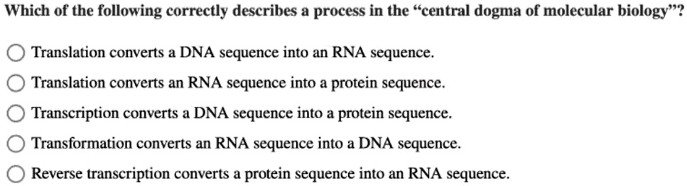 Which of the following correctly describes a process in the ""central dogma of molecular biology""?
Translation converts a DNA sequence into an RNA sequence.
Translation converts an RNA sequence into a protein sequence.
Transcription converts a DNA sequence into a protein sequence.
Transformation converts an RNA sequence into a DNA sequence.
Reverse transcription converts a protein sequence into an RNA sequence.