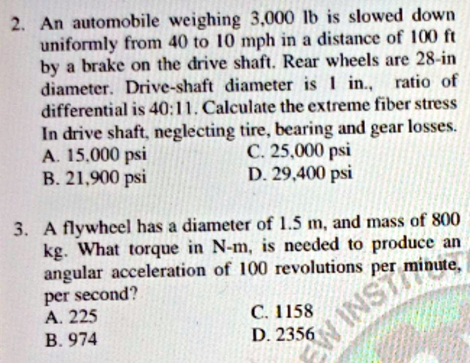 2. An automobile weighing 3,000 lb is slowed down
uniformly from 40 to 10 mph in a distance of 100 ft
by a brake on the drive shaft. Rear wheels are 28-in
diameter. Drive-shaft diameter is 1 in., ratio of
differential is 40:11. Calculate the extreme fiber stress
In drive shaft, neglecting tire, bearing and gear losses.
A. 15,000 psi
B. 21,900 psi
C. 25,000 psi
D. 29,400 psi
3. A flywheel has a diameter of 1.5 m, and mass of 800
kg. What torque in N-m, is needed to produce an
angular acceleration of 100 revolutions per minute,
per second?
A. 225
B. 974
C. 1158
D. 2356
