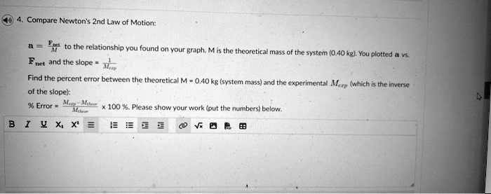 4. Compare Newton's 2nd Law of Motion:
a = (Fnet)/(M) to the relationship you found on your graph, M is the theoretical mass of the system (0.40 kg). You plotted a vs.
Fnet and the slope = (1)/(Mexp)
Find the percent error between the theoretical M = 0.40 kg (system mass) and the experimental Mexp (which is the inverse
of the slope):
% Error $= \frac{|M{exp} - M{theo}|}{M{theo}} \times 100 \%$. Please show your work (put the numbers) below.