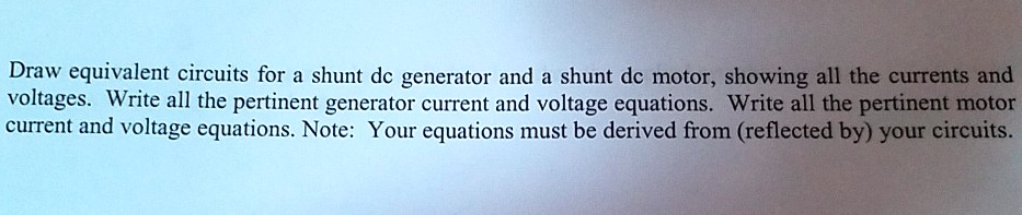 Draw equivalent circuits for a shunt dc generator and a shunt dc motor, showing all the currents and voltages. Write all the pertinent generator current and voltage equations. Write all the pertinent motor current and voltage equations. Note: Your equations must be derived from (reflected by) your circuits.