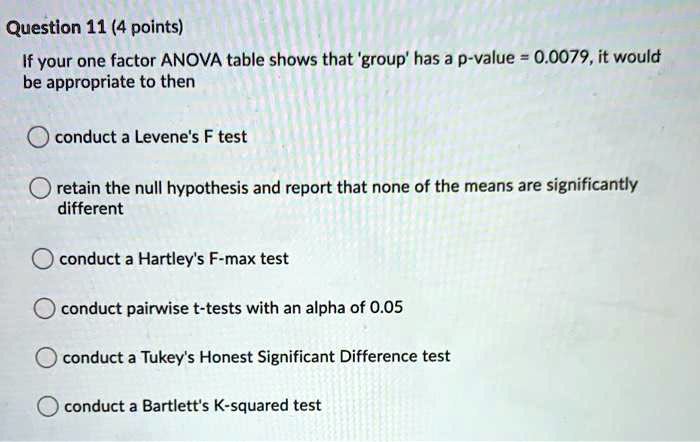 Question 11 (4 points)
If your one factor ANOVA table shows that 'group' has a p-value = 0.0079, it would
be appropriate to then

conduct a Levene's F test

retain the null hypothesis and report that none of the means are significantly
different

conduct a Hartley's F-max test

conduct pairwise t-tests with an alpha of 0.05

conduct a Tukey's Honest Significant Difference test

conduct a Bartlett's K-squared test