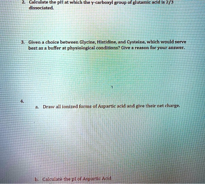 2. Calculate the pH at which the y-carboxyl group of glutamic acid is 2/3 dissociated.
3. Given a choice between Glycine, Histidine, and Cysteine, which would serve best as a buffer at physiological conditions? Give a reason for your answer.
4.
a. Draw all ionized forms of Aspartic acid and give their net charge.
b. Calculate the pI of Aspartic Acid