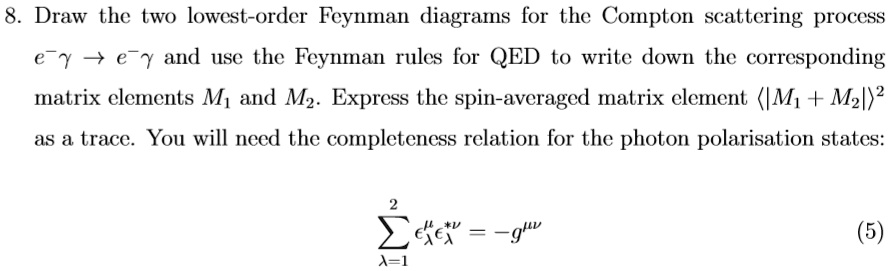 8. Draw the two lowest-order Feynman diagrams for the Compton scattering process e^- γ→ e^- γ and use the Feynman rules for QED to write down the corresponding matrix elements M1 and M2. Express the spin-averaged matrix element ⟨ |M1 + M2|^2 ⟩ as a trace. You will need the completeness relation for the photon polarisation states:
∑λ=1^2 ϵλ^μϵλ^ν* = -g^μν (5)