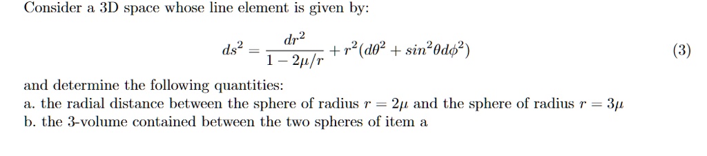 Consider a 3D space whose line element is given by:
ds^2 = (dr^2)/(1 - 2μ/r) + r^2(dθ^2 + sin^2θ dϕ^2)

and determine the following quantities:
a. the radial distance between the sphere of radius r = 2μ and the sphere of radius r = 3μ
b. the 3-volume contained between the two spheres of item a