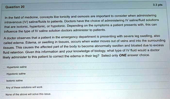 In the field of medicine, concepts like tonicity and osmosis are important to consider when administering intravenous (IV) saline/fluids to patients. Doctors have the choice of administering IV saline/fluid solutions that are isotonic, hypertonic, or hypotonic. Depending on the symptoms a patient presents with, this can influence the type of IV saline solution doctors administer to patients.

A doctor observes that a patient in the emergency department is presenting with severe leg swelling, also called edema. Edema, or swelling in tissues, occurs when water moves out of veins and into the surrounding tissues. This causes the affected part of the body to become abnormally swollen and bloated due to excess fluid retention. Given this information and your knowledge of biology, what type of IV fluid would a doctor likely administer to this patient to correct the edema in their leg? Select only ONE answer choice.

Hypertonic saline
Hypotonic saline
Isotonic saline
Any of these solutions will work
None of the above will solve this issue.