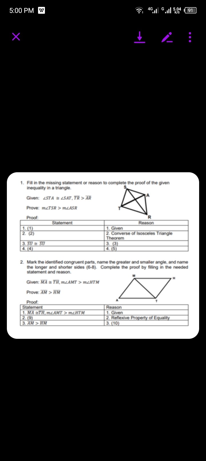5:00 PM V
1. Fill in the missing statement or reason to complete the proof of the given inequality in a triangle.
Given: ∠ S T A ≅∠ S A T, T R>A R
Prove: m ∠ T S R>m ∠ A S R
Proot:

1|c| Statement      1|c| Reasion  

1. (1)     1. Given 

2. (2)      
2. Corwerse of Isosceles Triangle 

Theorem
 

3. 50 × 50     3. (3) 

4. (4)     4. (5) 


2. Mark the identified congruent parts, name the greater and smaller angle, and name the longer and shorter sides (6-8). Complete the proof by filling in the needed statement and reascn.
Given: M A≅T H, m ∠ A M T>m ∠ H T M
Prove: A M>H M
Proof:

Statement     Reason 

1. M A ≡ T H, m ∠ A M T>m ∠ H T M     1. Given 

2. (9)     2. Reflexive Property of Equality 

3. A M>H M     3. (10) 

