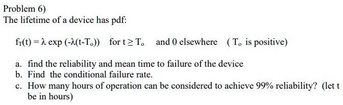 The lifetime of a device has pdf:

fT(t) = ? exp (-?(t-To)) for t ? To and 0 elsewhere ( To is positive)

a. find the reliability and mean time to failure of the device
b. Find the conditional failure rate.
c. How many hours of operation can be considered to achieve 99% reliability? (let t be in hours)