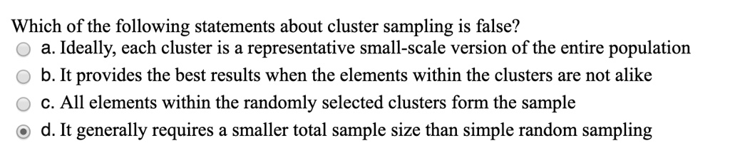 Which of the following statements about cluster sampling is false?
a. Ideally, each cluster is a representative small-scale version of the entire population
b. It provides the best results when the elements within the clusters are not alike
c. All elements within the randomly selected clusters form the sample
d. It generally requires a smaller total sample size than simple random sampling