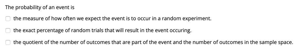 The probability of an event is
the measure of how often we expect the event is to occur in a random experiment.
the exact percentage of random trials that will result in the event occuring.
the quotient of the number of outcomes that are part of the event and the number of outcomes in the sample space.